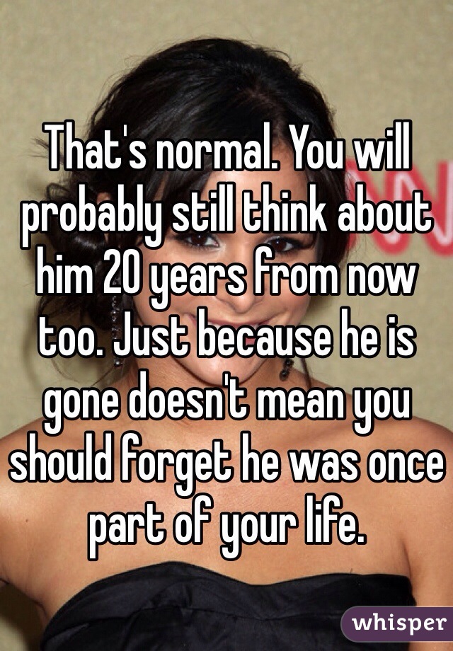 That's normal. You will probably still think about him 20 years from now too. Just because he is gone doesn't mean you should forget he was once part of your life. 