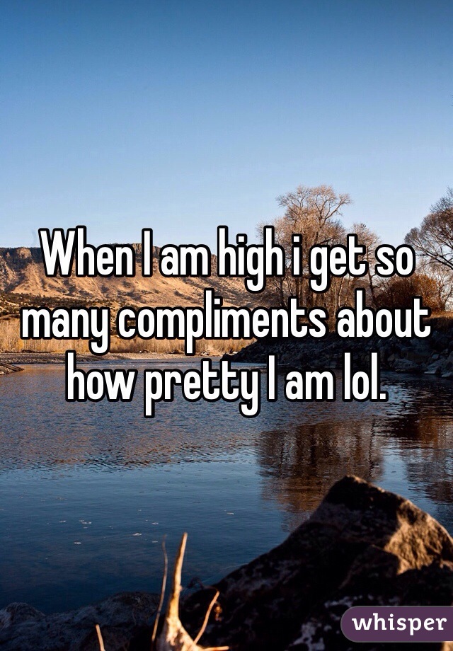 When I am high i get so many compliments about how pretty I am lol. 