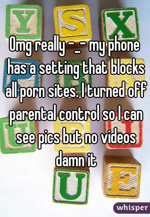 Omg really -_- my phone has a setting that blocks all porn sites. I turned off parental control so I can see pics but no videos damn it