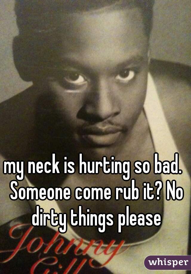 my neck is hurting so bad.  Someone come rub it? No dirty things please