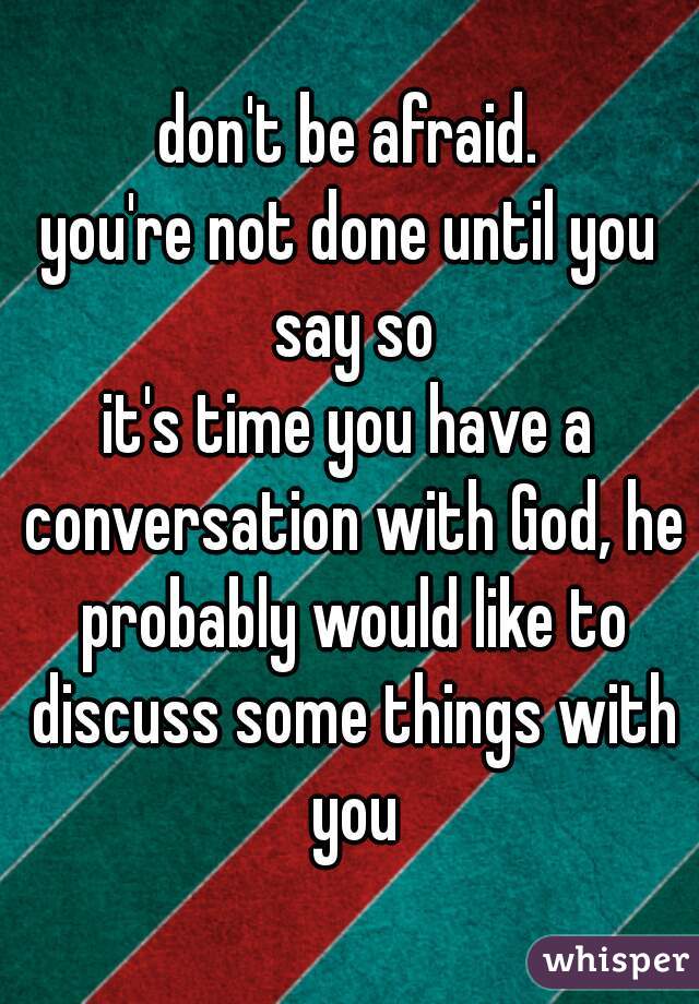 don't be afraid.
you're not done until you say so
it's time you have a conversation with God, he probably would like to discuss some things with you