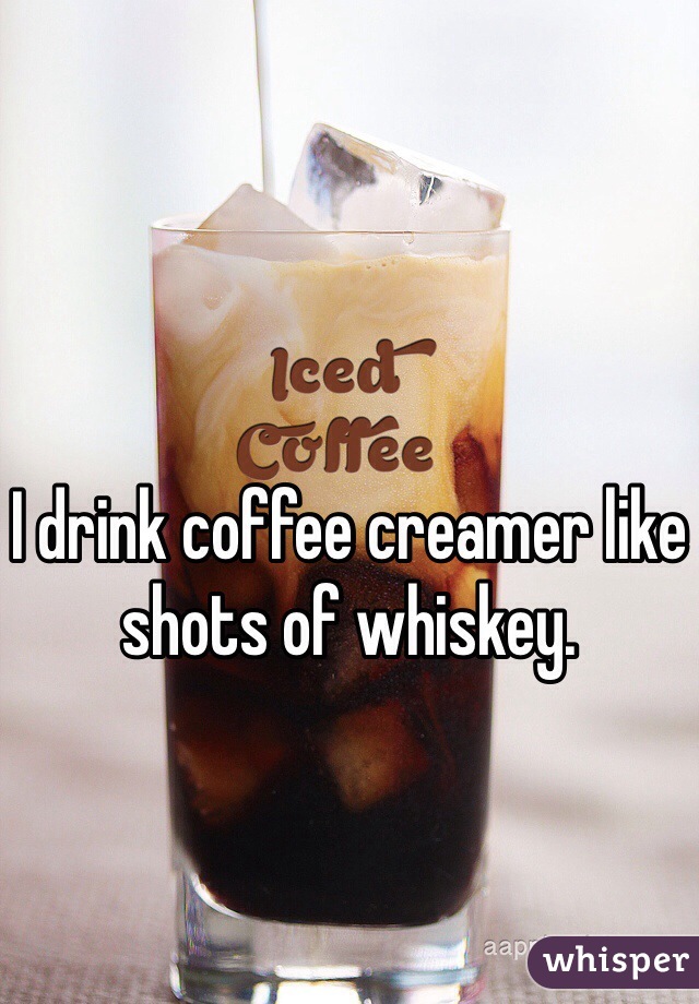 I drink coffee creamer like shots of whiskey. 