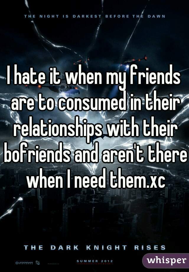 I hate it when my friends are to consumed in their relationships with their bofriends and aren't there when I need them.xc