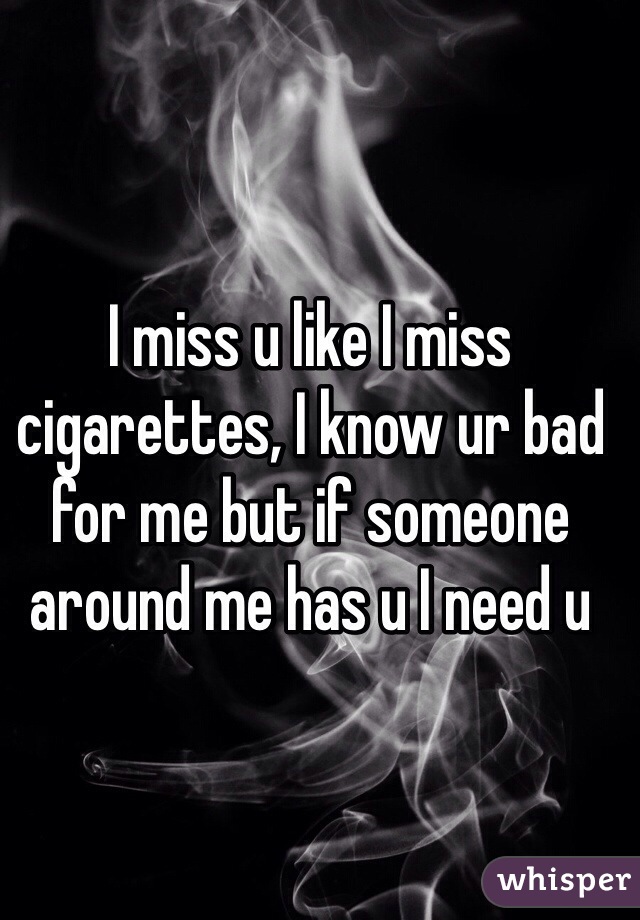 I miss u like I miss cigarettes, I know ur bad for me but if someone around me has u I need u 