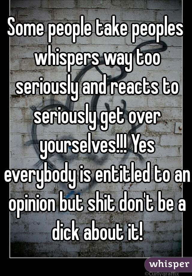 Some people take peoples whispers way too seriously and reacts to seriously get over yourselves!!! Yes everybody is entitled to an opinion but shit don't be a dick about it!