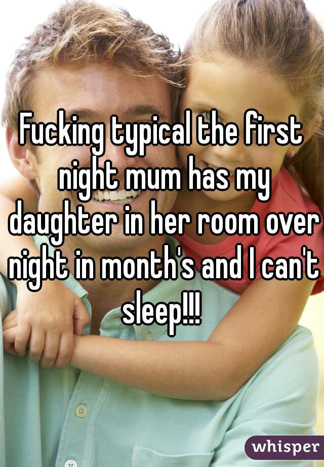 Fucking typical the first night mum has my daughter in her room over night in month's and I can't sleep!!! 