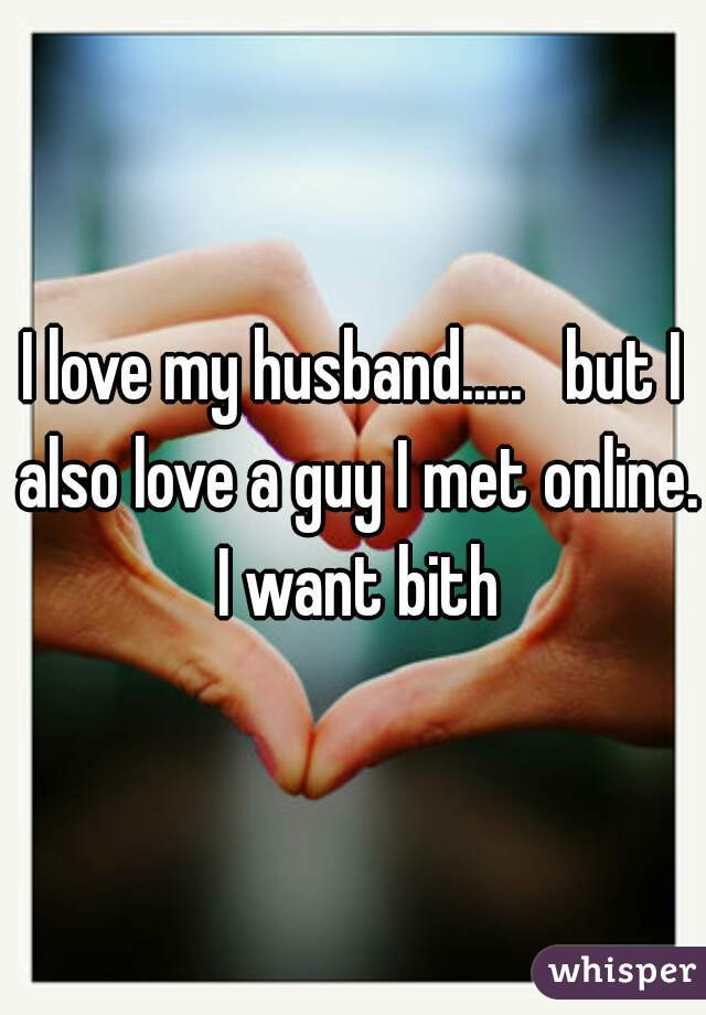 I love my husband.....   but I also love a guy I met online. I want bith