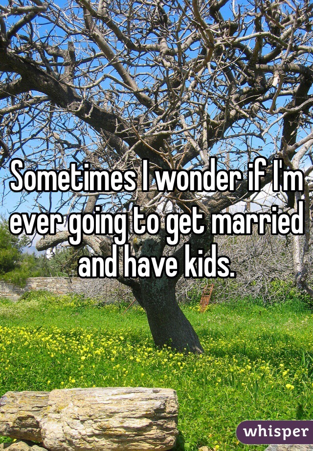 Sometimes I wonder if I'm ever going to get married and have kids. 