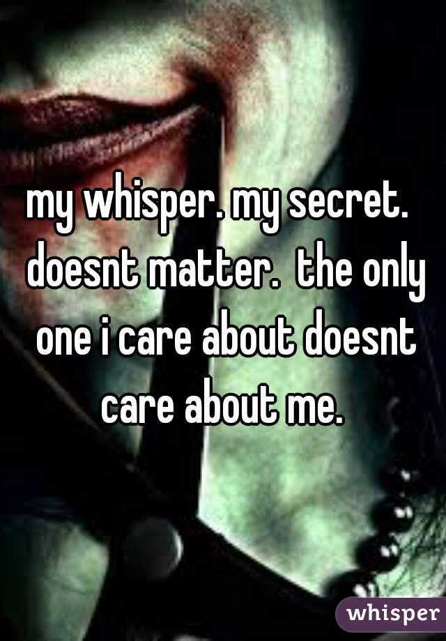 my whisper. my secret.  doesnt matter.  the only one i care about doesnt care about me. 