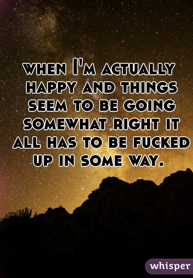 when I'm actually happy and things seem to be going somewhat right it all has to be fucked up in some way. 