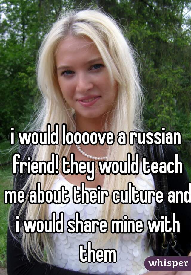i would loooove a russian friend! they would teach me about their culture and i would share mine with them