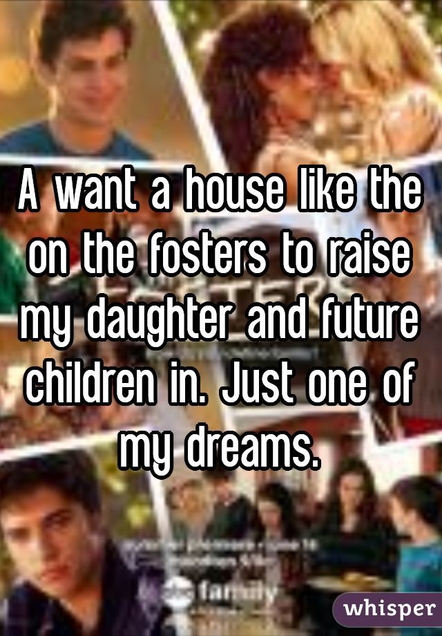 A want a house like the on the fosters to raise my daughter and future children in. Just one of my dreams.
