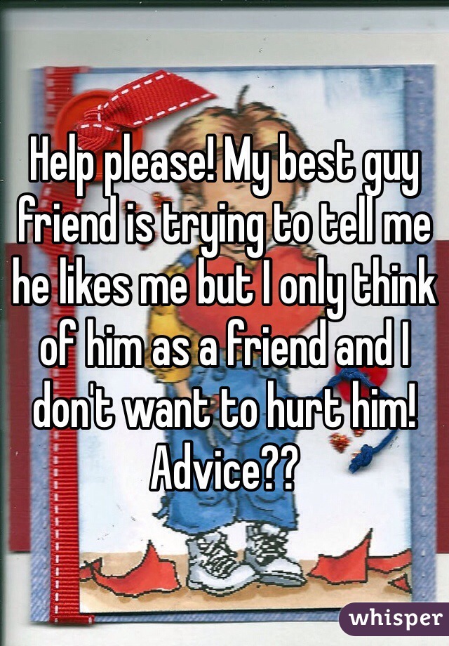 Help please! My best guy friend is trying to tell me he likes me but I only think of him as a friend and I don't want to hurt him! Advice??