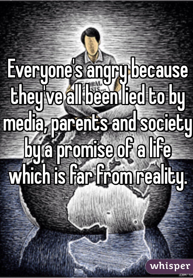 Everyone's angry because they've all been lied to by media, parents and society by a promise of a life which is far from reality.