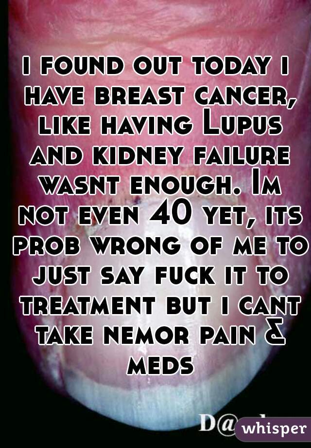 i found out today i have breast cancer, like having Lupus and kidney failure wasnt enough. Im not even 40 yet, its prob wrong of me to just say fuck it to treatment but i cant take nemor pain & meds