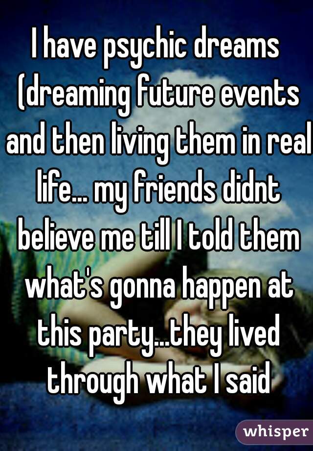 I have psychic dreams (dreaming future events and then living them in real life... my friends didnt believe me till I told them what's gonna happen at this party...they lived through what I said
