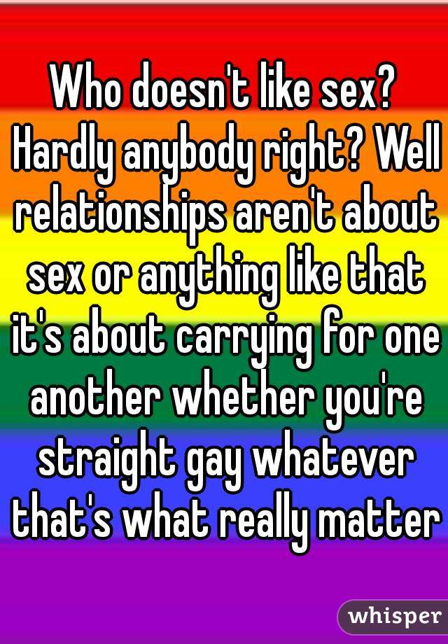 Who doesn't like sex? Hardly anybody right? Well relationships aren't about sex or anything like that it's about carrying for one another whether you're straight gay whatever that's what really matter