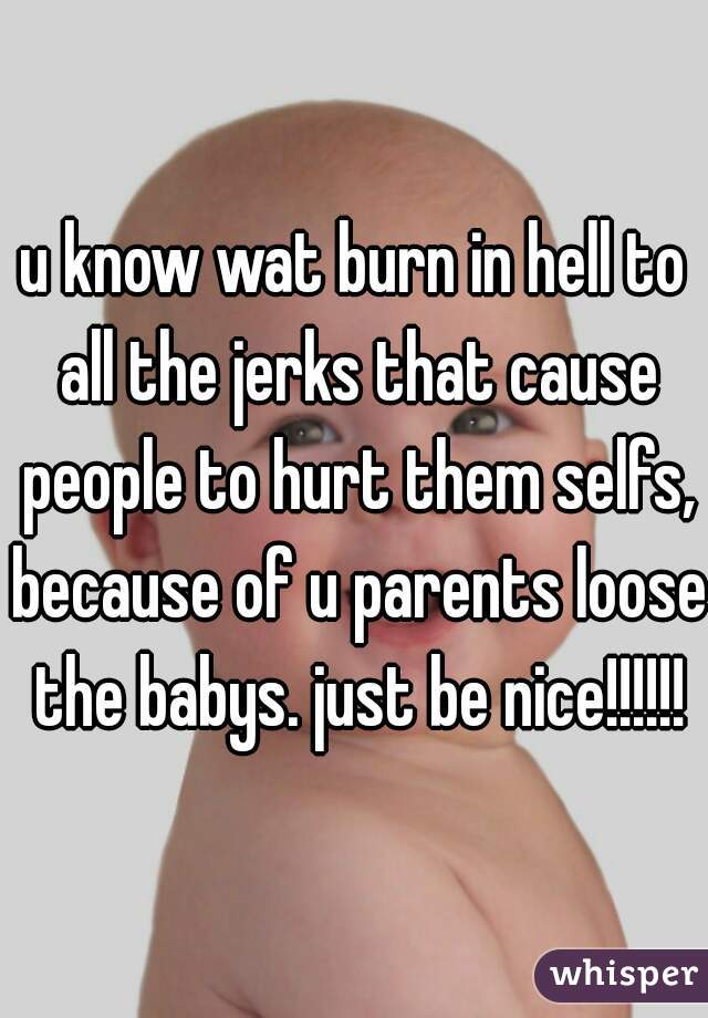 u know wat burn in hell to all the jerks that cause people to hurt them selfs, because of u parents loose the babys. just be nice!!!!!!