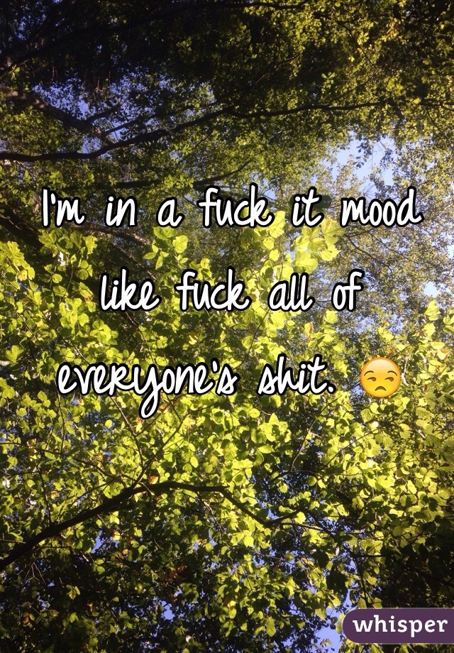 I'm in a fuck it mood like fuck all of everyone's shit. 😒 