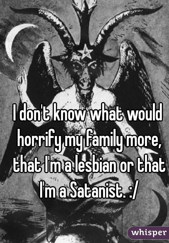 I don't know what would horrify my family more, that I'm a lesbian or that I'm a Satanist. :/