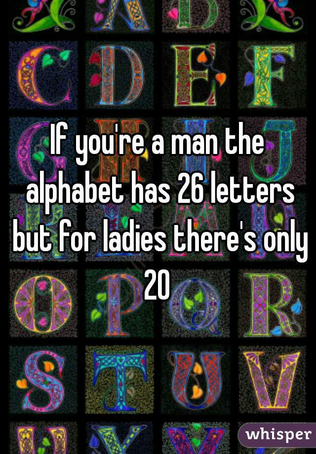 If you're a man the alphabet has 26 letters but for ladies there's only 20 