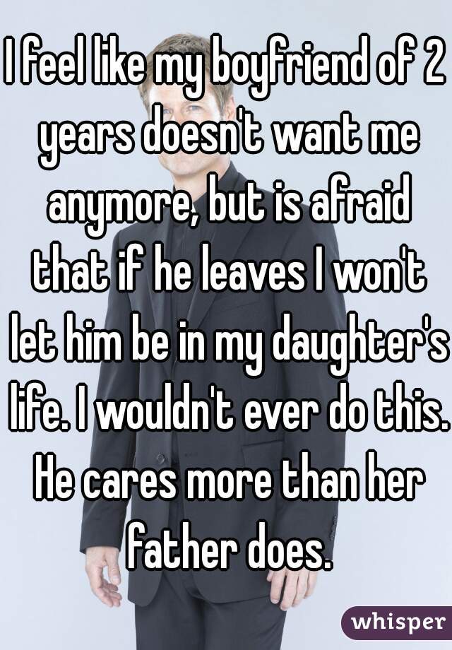 I feel like my boyfriend of 2 years doesn't want me anymore, but is afraid that if he leaves I won't let him be in my daughter's life. I wouldn't ever do this. He cares more than her father does.