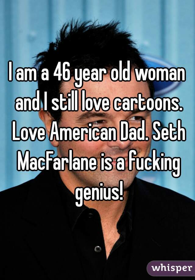 I am a 46 year old woman and I still love cartoons. Love American Dad. Seth MacFarlane is a fucking genius!