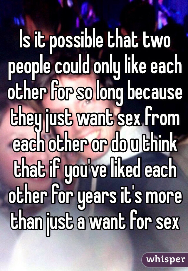 Is it possible that two people could only like each other for so long because they just want sex from each other or do u think that if you've liked each other for years it's more than just a want for sex