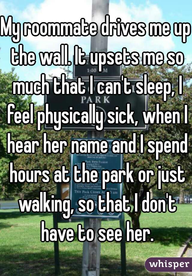 My roommate drives me up the wall. It upsets me so much that I can't sleep, I feel physically sick, when I hear her name and I spend hours at the park or just walking, so that I don't have to see her.