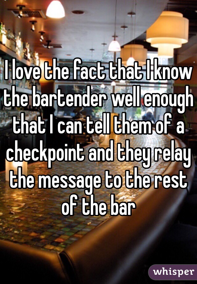 I love the fact that I know the bartender well enough that I can tell them of a checkpoint and they relay the message to the rest of the bar