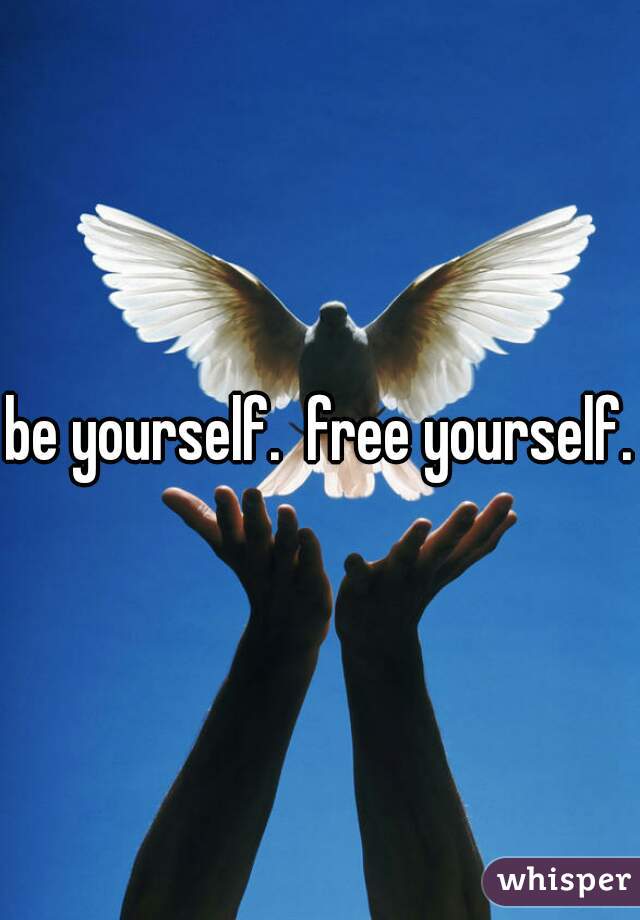 be yourself.  free yourself.