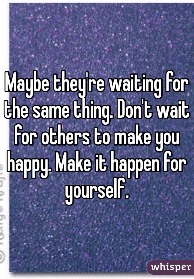 Maybe they're waiting for the same thing. Don't wait for others to make you happy. Make it happen for yourself. 