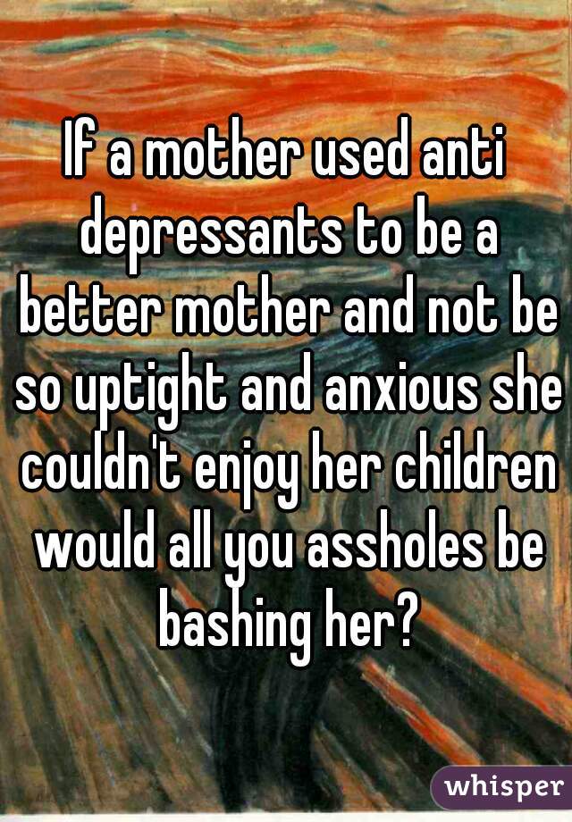 If a mother used anti depressants to be a better mother and not be so uptight and anxious she couldn't enjoy her children would all you assholes be bashing her?