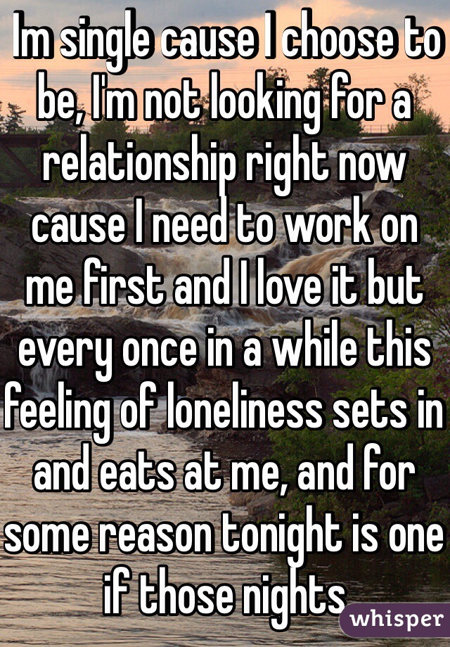  Im single cause I choose to be, I'm not looking for a relationship right now cause I need to work on me first and I love it but every once in a while this feeling of loneliness sets in and eats at me, and for some reason tonight is one if those nights  