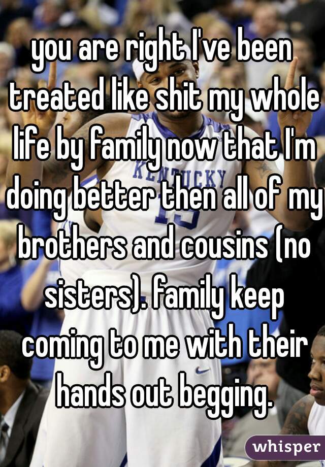you are right I've been treated like shit my whole life by family now that I'm doing better then all of my brothers and cousins (no sisters). family keep coming to me with their hands out begging.