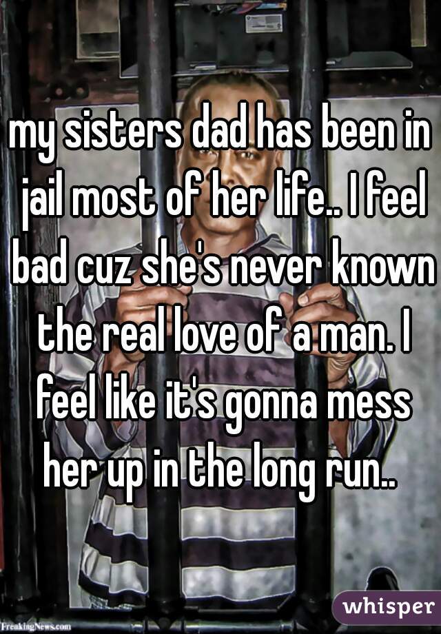 my sisters dad has been in jail most of her life.. I feel bad cuz she's never known the real love of a man. I feel like it's gonna mess her up in the long run.. 