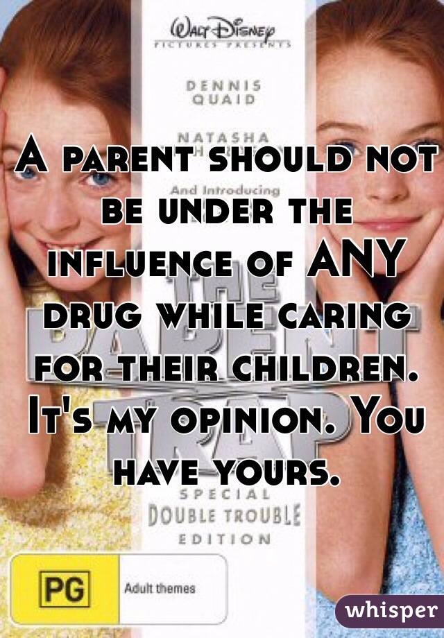 A parent should not be under the influence of ANY drug while caring for their children. It's my opinion. You have yours. 