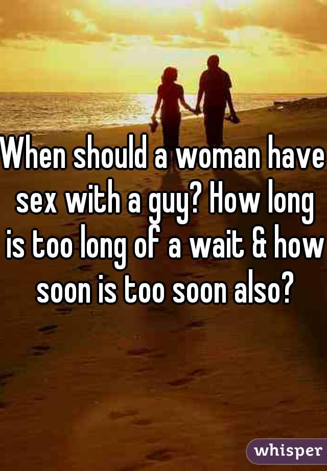 When should a woman have sex with a guy? How long is too long of a wait & how soon is too soon also?