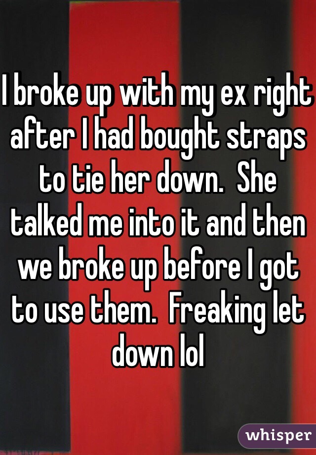 I broke up with my ex right after I had bought straps to tie her down.  She talked me into it and then we broke up before I got to use them.  Freaking let down lol