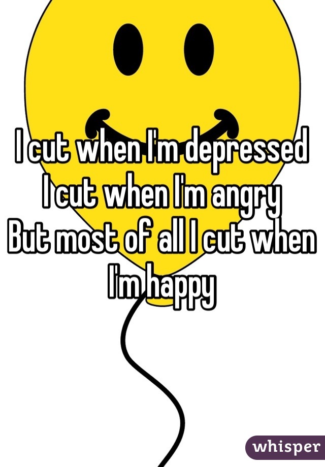I cut when I'm depressed
I cut when I'm angry
But most of all I cut when I'm happy