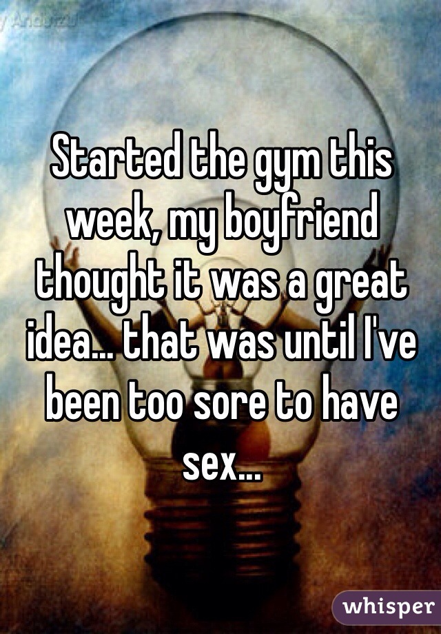 Started the gym this week, my boyfriend thought it was a great idea... that was until I've been too sore to have sex...