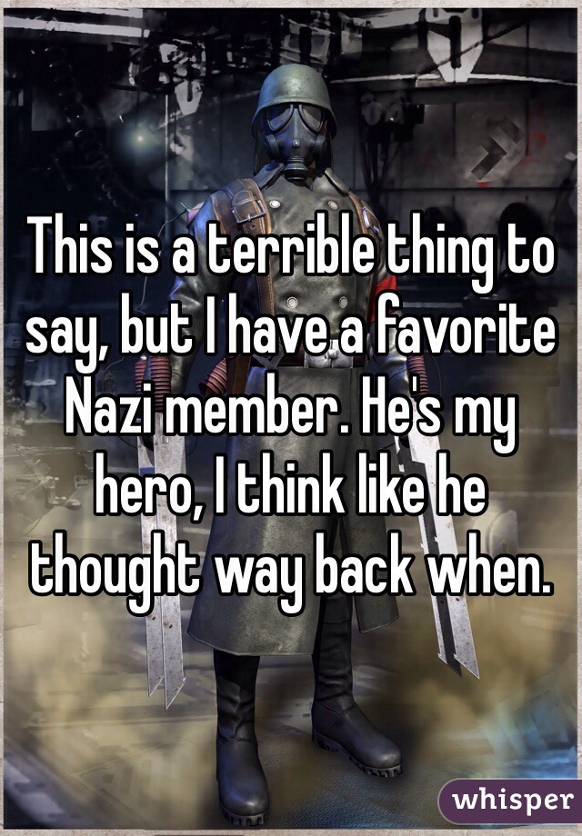 This is a terrible thing to say, but I have a favorite Nazi member. He's my hero, I think like he thought way back when.