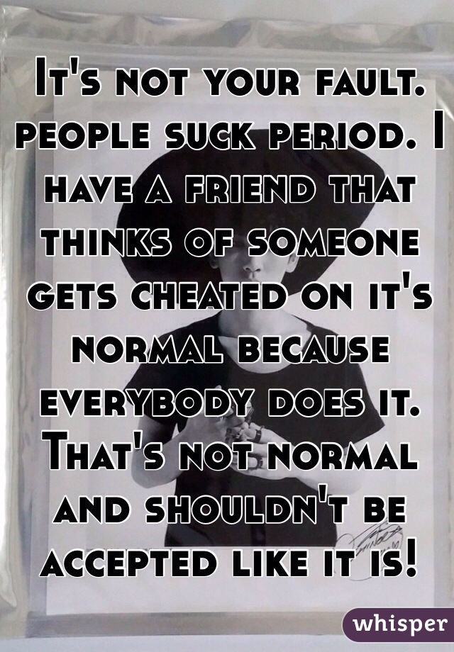 It's not your fault. people suck period. I have a friend that thinks of someone gets cheated on it's normal because everybody does it. That's not normal and shouldn't be accepted like it is!
