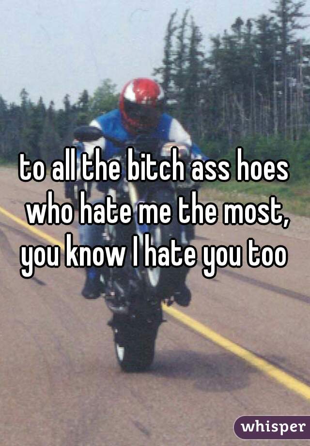 to all the bitch ass hoes who hate me the most,


you know I hate you too