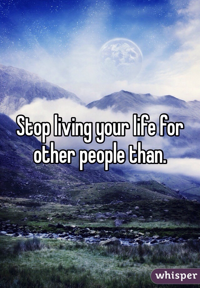 Stop living your life for other people than.