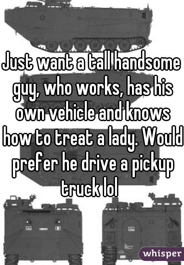 Just want a tall handsome guy, who works, has his own vehicle and knows how to treat a lady. Would prefer he drive a pickup truck lol  