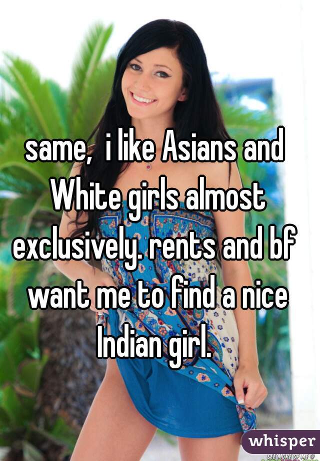 same,  i like Asians and White girls almost exclusively. rents and bf  want me to find a nice Indian girl. 