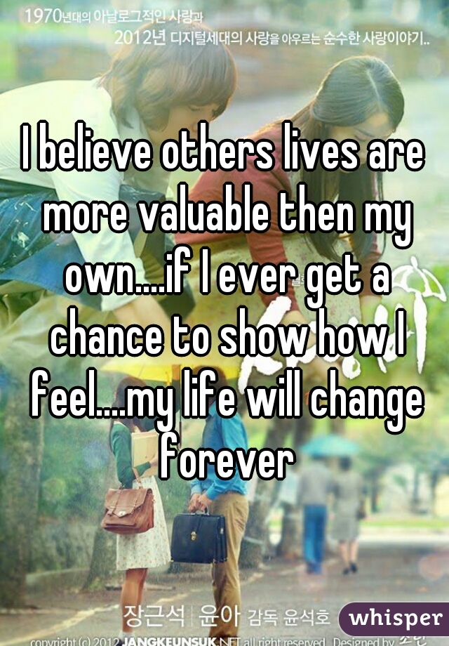 I believe others lives are more valuable then my own....if I ever get a chance to show how I feel....my life will change forever