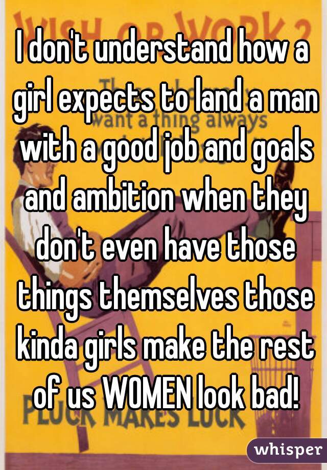 I don't understand how a girl expects to land a man with a good job and goals and ambition when they don't even have those things themselves those kinda girls make the rest of us WOMEN look bad!