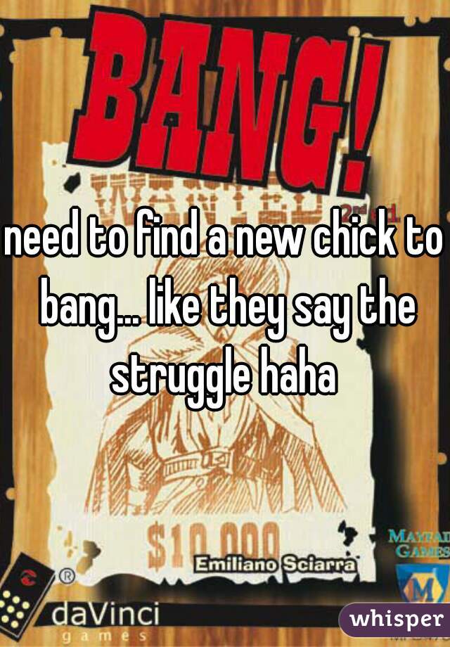 need to find a new chick to bang... like they say the struggle haha 